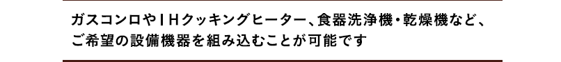 ガスコンロやIHクッキングヒーター、食器洗浄機・乾燥機など、ご希望の設備機器を組み込むことが可能です