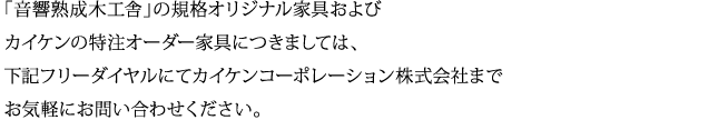 「音響熟成木工舎」の規格オリジナル家具およびカイケンの特注オーダー家具につきましては、下記フリーダイヤルにてカイケンコーポレーション株式会社までお気軽にお問い合わせください。