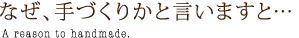 なぜ、手づくりかと言いますと…A reason to handmade.